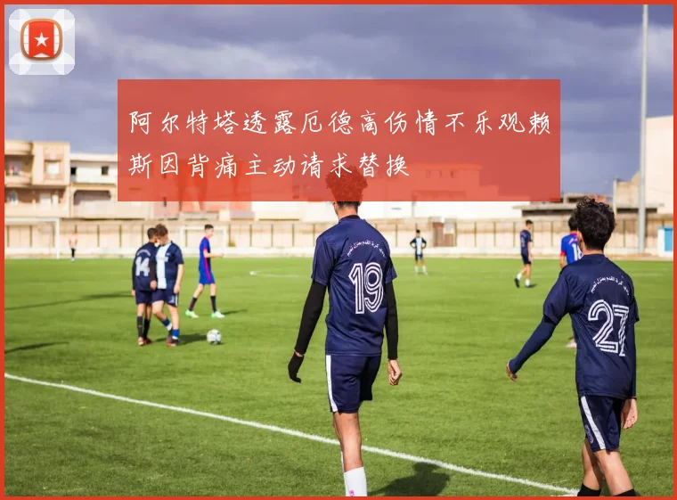 阿尔特塔透露厄德高伤情不乐观赖斯因背痛主动请求替换
