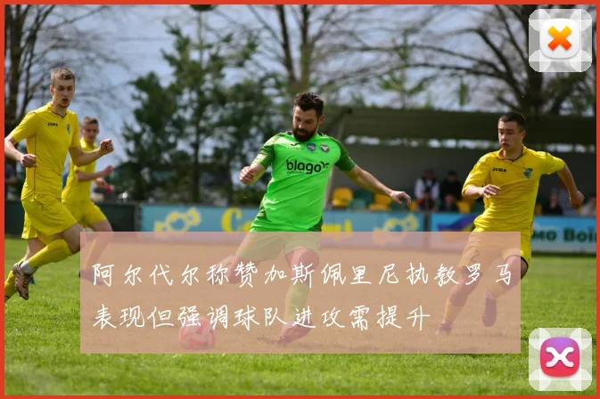 阿尔代尔称赞加斯佩里尼执教罗马表现但强调球队进攻需提升
