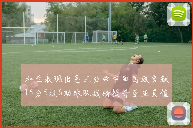 加兰表现出色三分命中率高效贡献15分5板6助球队战绩提升至正负值18最低