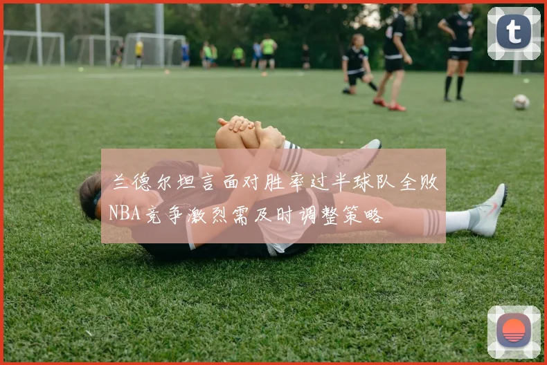 兰德尔坦言面对胜率过半球队全败NBA竞争激烈需及时调整策略