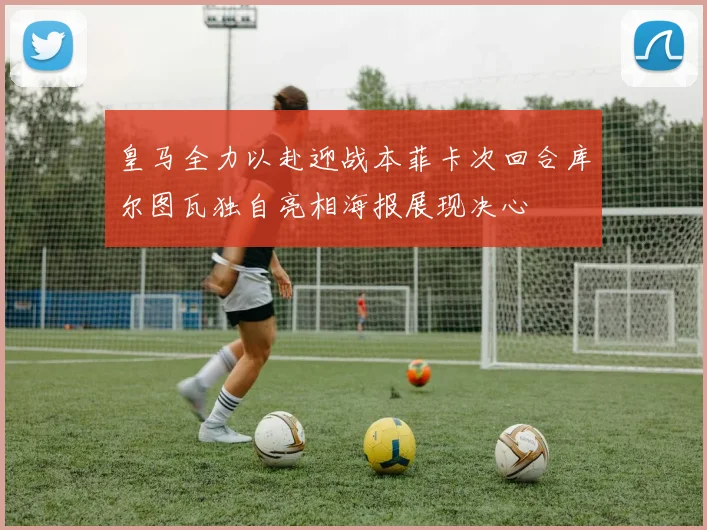 皇马全力以赴迎战本菲卡次回合库尔图瓦独自亮相海报展现决心