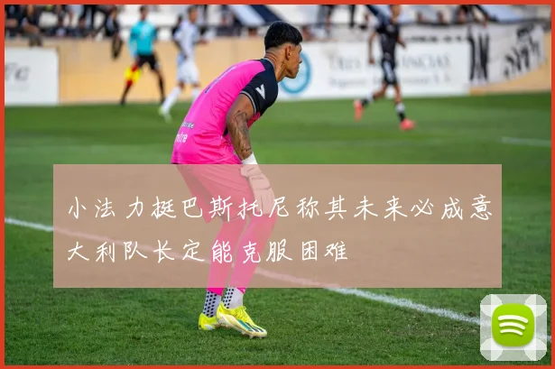 小法力挺巴斯托尼称其未来必成意大利队长定能克服困难