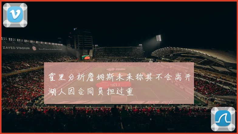 霍里分析詹姆斯未来称其不会离开湖人因合同负担过重