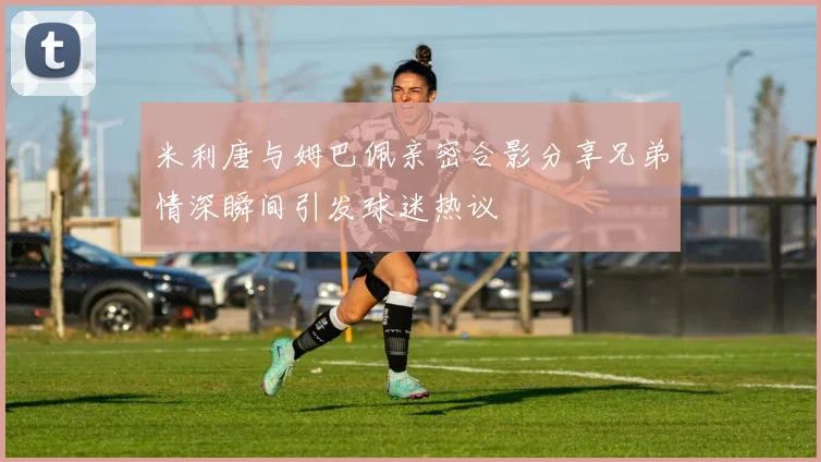 米利唐与姆巴佩亲密合影分享兄弟情深瞬间引发球迷热议