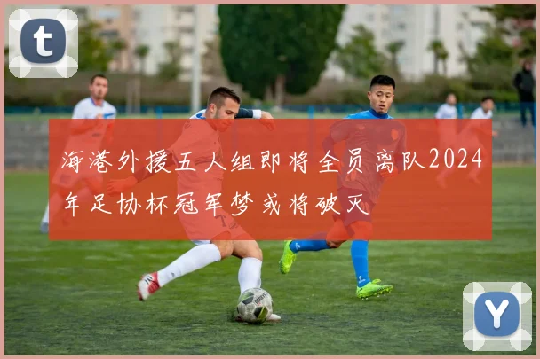 海港外援五人组即将全员离队2024年足协杯冠军梦或将破灭