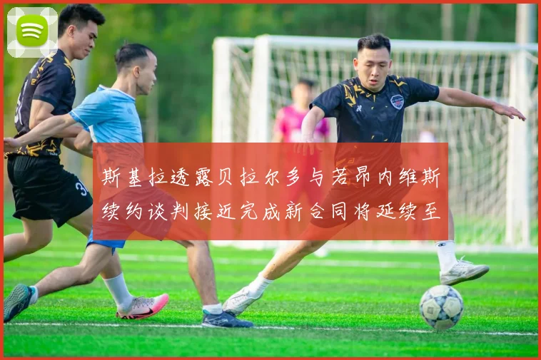 斯基拉透露贝拉尔多与若昂内维斯续约谈判接近完成新合同将延续至2030年