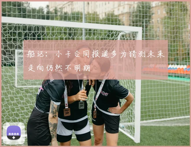船记：小卡合同报道多为猜测未来走向仍然不明朗