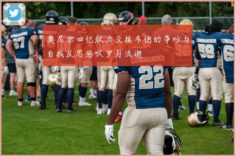 奥尼尔回忆权力交接韦德的争吵与自我反思感叹岁月流逝